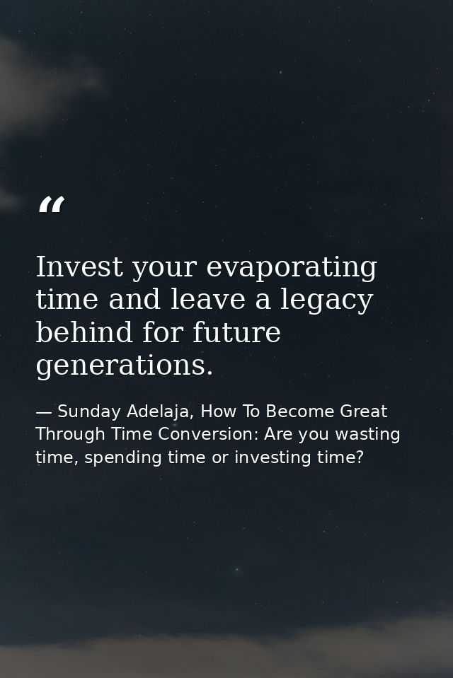 Invest your evaporating time and leave a legacy behind for future generations. — Sunday Adelaja, How To Become Great Through Time Conversion: Are you wasting time, spending time or investing time?