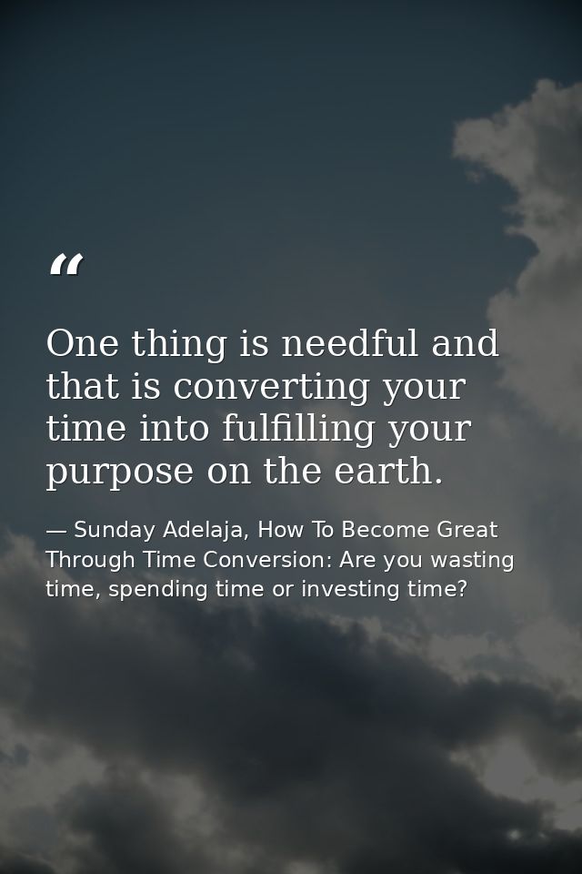 One thing is needful and that is converting your time into fulfilling your purpose on the earth. — Sunday Adelaja, How To Become Great Through Time Conversion: Are you wasting time, spending time or investing time?