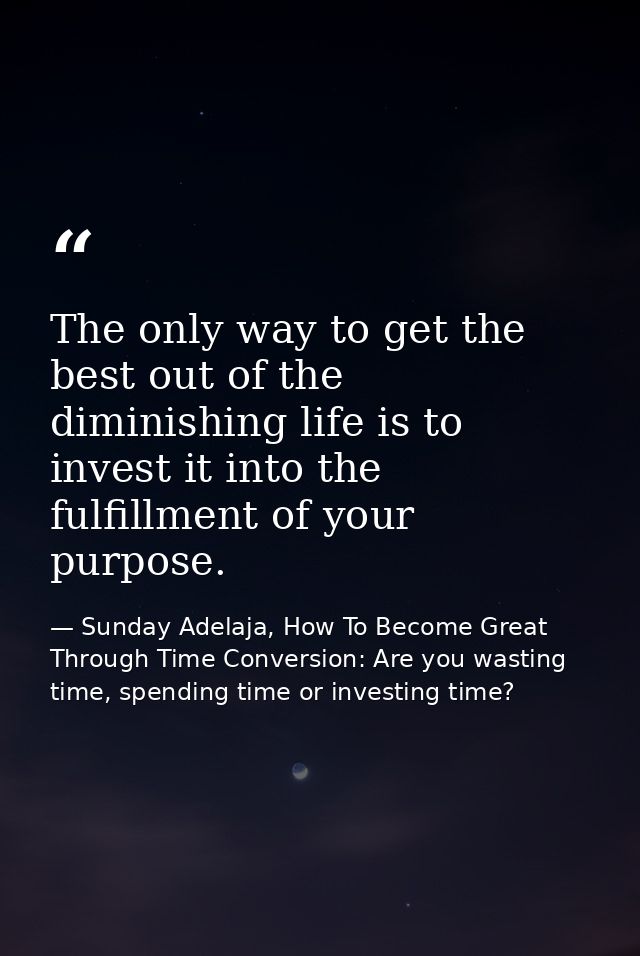 The only way to get the best out of the diminishing life is to invest it into the fulfillment of your purpose. — Sunday Adelaja, How To Become Great Through Time Conversion: Are you wasting time, spending time or investing time?