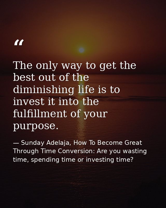 The only way to get the best out of the diminishing life is to invest it into the fulfillment of your purpose. — Sunday Adelaja, How To Become Great Through Time Conversion: Are you wasting time, spending time or investing time?