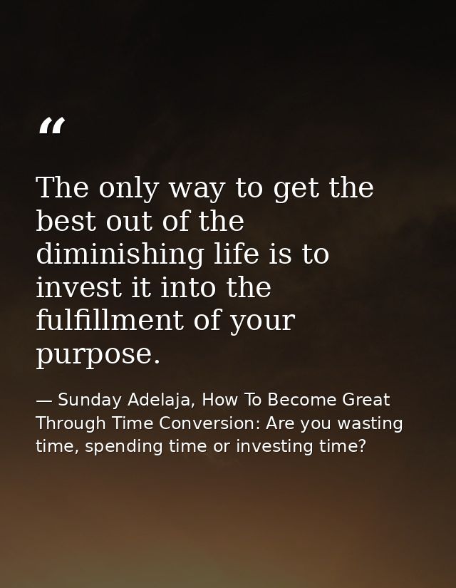 The only way to get the best out of the diminishing life is to invest it into the fulfillment of your purpose. — Sunday Adelaja, How To Become Great Through Time Conversion: Are you wasting time, spending time or investing time?