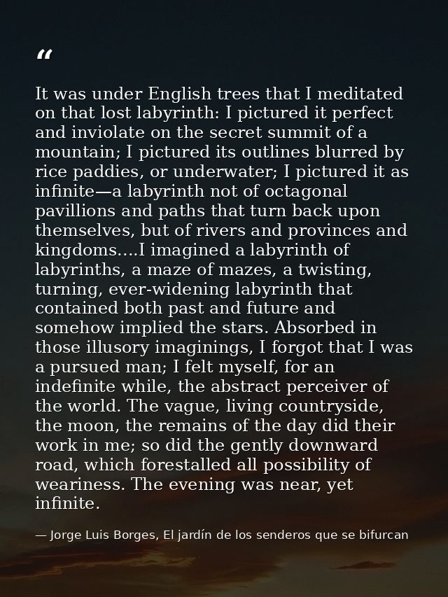 It was under English trees that I meditated on that lost labyrinth: I pictured it perfect and inviolate on the secret su — Jorge Luis Borges, El jardín de los senderos que se bifurcan