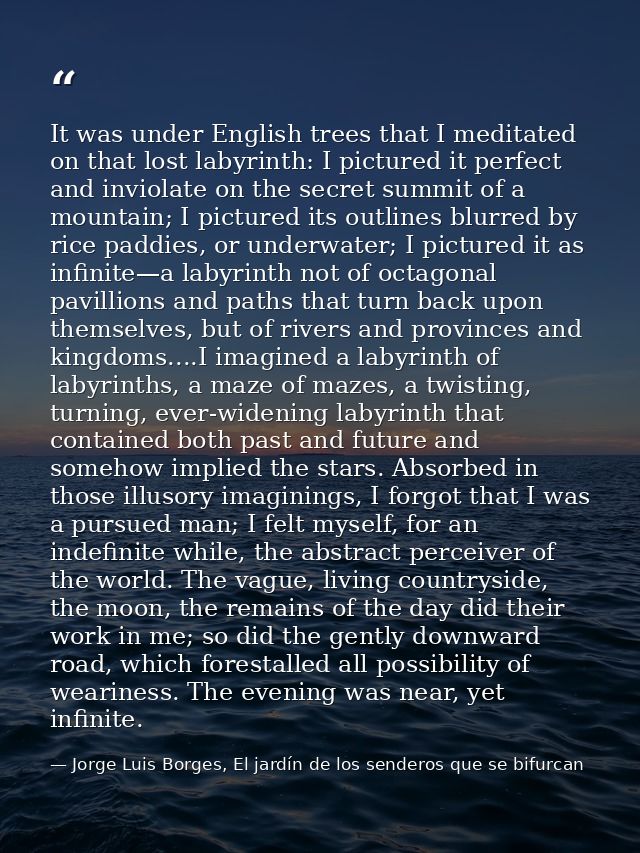 It was under English trees that I meditated on that lost labyrinth: I pictured it perfect and inviolate on the secret su — Jorge Luis Borges, El jardín de los senderos que se bifurcan