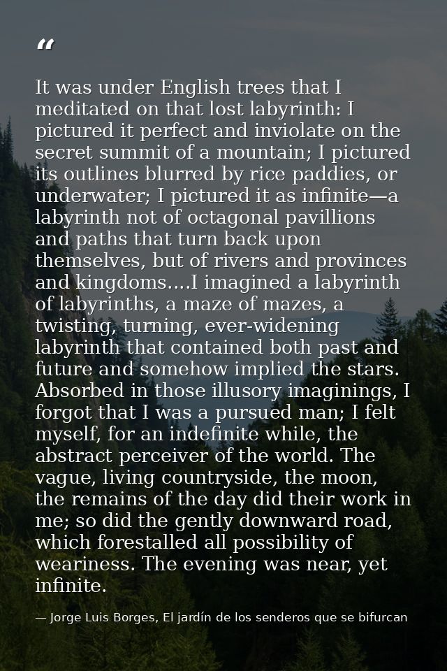 It was under English trees that I meditated on that lost labyrinth: I pictured it perfect and inviolate on the secret su — Jorge Luis Borges, El jardín de los senderos que se bifurcan