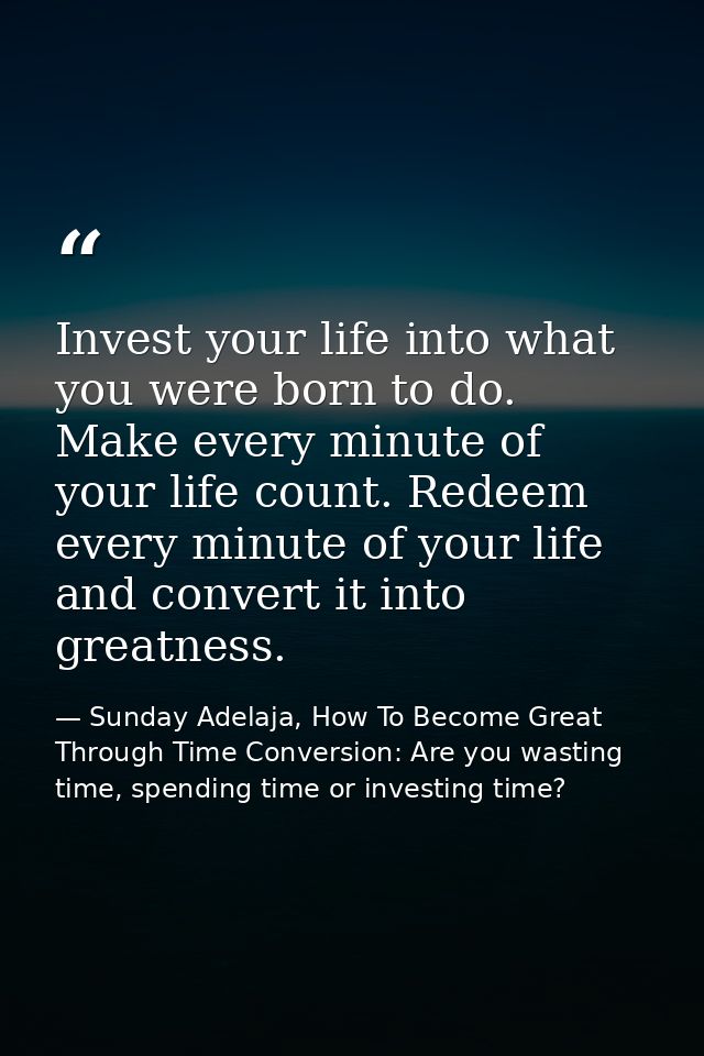 Invest your life into what you were born to do. Make every minute of your life count. Redeem every minute of your life a — Sunday Adelaja, How To Become Great Through Time Conversion: Are you wasting time, spending time or investing time?