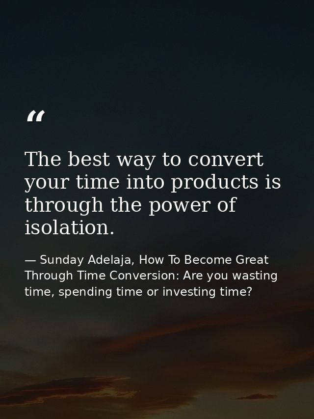 The best way to convert your time into products is through the power of isolation. — Sunday Adelaja, How To Become Great Through Time Conversion: Are you wasting time, spending time or investing time?