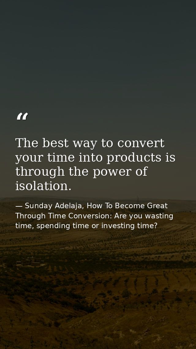 The best way to convert your time into products is through the power of isolation. — Sunday Adelaja, How To Become Great Through Time Conversion: Are you wasting time, spending time or investing time?