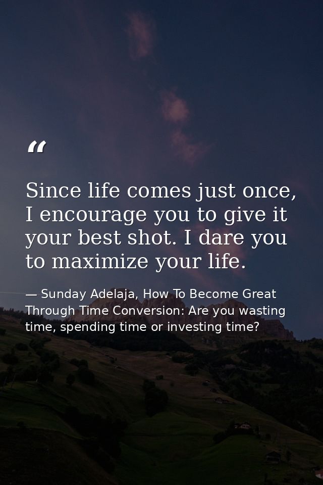 Since life comes just once, I encourage you to give it your best shot. I dare you to maximize your life. — Sunday Adelaja, How To Become Great Through Time Conversion: Are you wasting time, spending time or investing time?