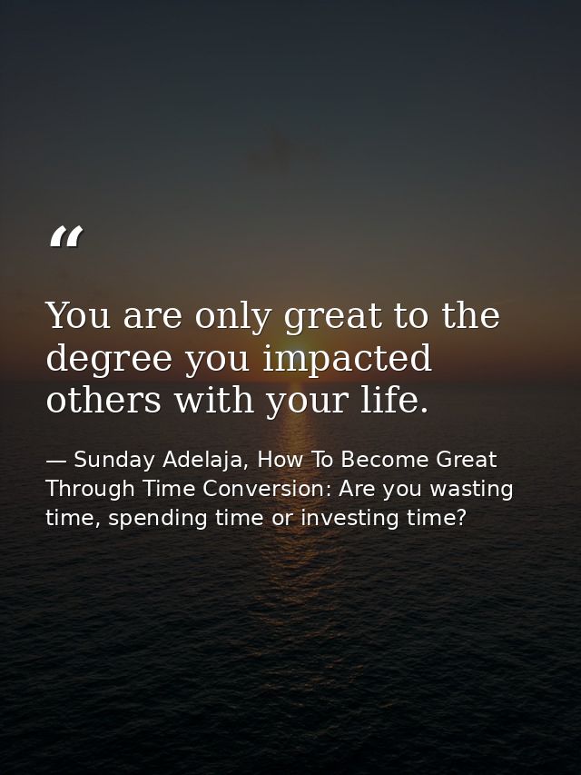 You are only great to the degree you impacted others with your life. — Sunday Adelaja, How To Become Great Through Time Conversion: Are you wasting time, spending time or investing time?