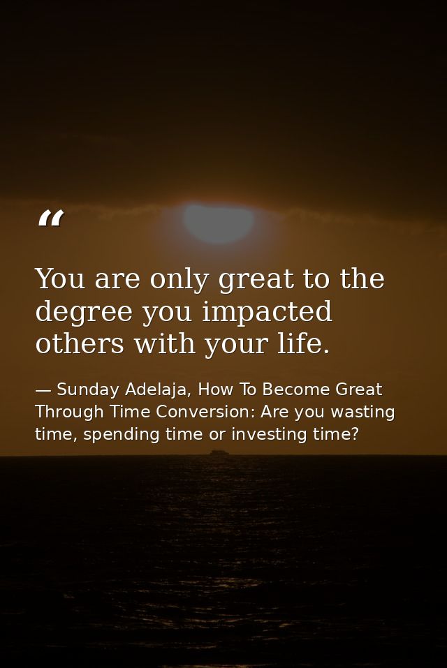 You are only great to the degree you impacted others with your life. — Sunday Adelaja, How To Become Great Through Time Conversion: Are you wasting time, spending time or investing time?