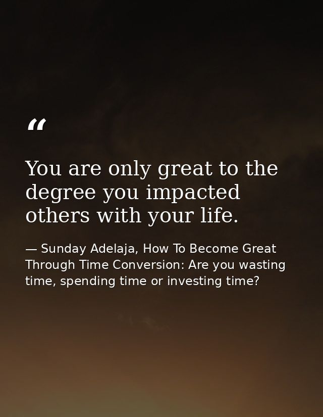 You are only great to the degree you impacted others with your life. — Sunday Adelaja, How To Become Great Through Time Conversion: Are you wasting time, spending time or investing time?