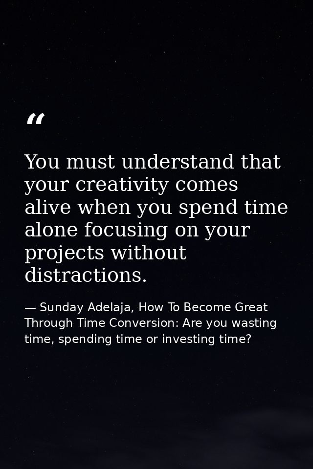 You must understand that your creativity comes alive when you spend time alone focusing on your projects without distrac — Sunday Adelaja, How To Become Great Through Time Conversion: Are you wasting time, spending time or investing time?