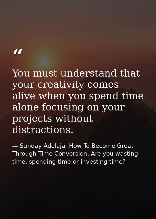 You must understand that your creativity comes alive when you spend time alone focusing on your projects without distrac — Sunday Adelaja, How To Become Great Through Time Conversion: Are you wasting time, spending time or investing time?