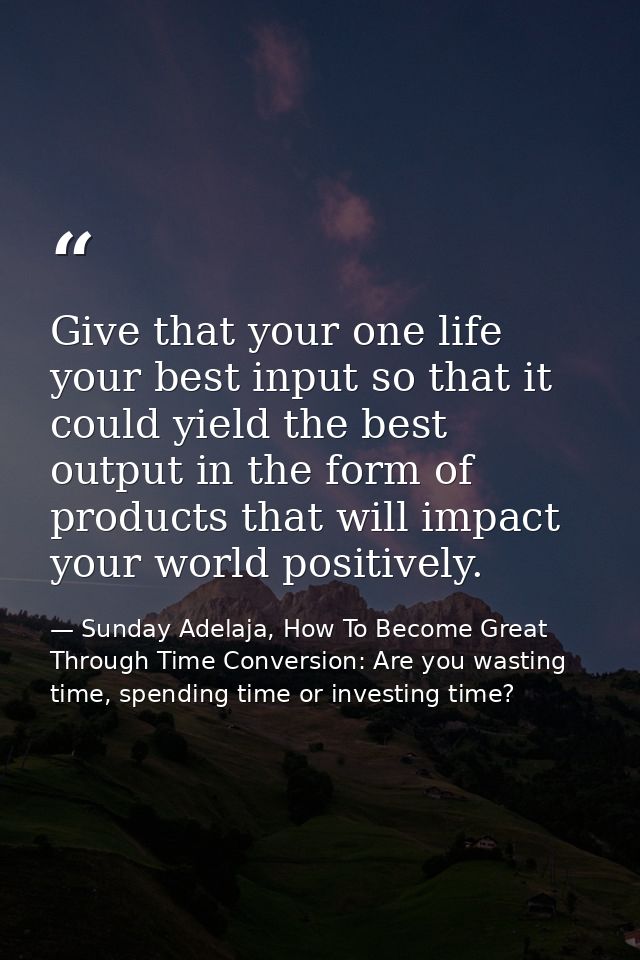Give that your one life your best input so that it could yield the best output in the form of products that will impact  — Sunday Adelaja, How To Become Great Through Time Conversion: Are you wasting time, spending time or investing time?