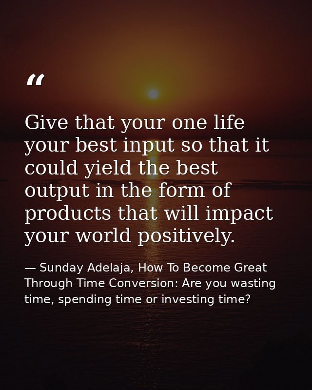 Give that your one life your best input so that it could yield the best output in the form of products that will impact  — Sunday Adelaja, How To Become Great Through Time Conversion: Are you wasting time, spending time or investing time?