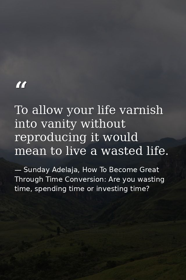 To allow your life varnish into vanity without reproducing it would mean to live a wasted life. — Sunday Adelaja, How To Become Great Through Time Conversion: Are you wasting time, spending time or investing time?