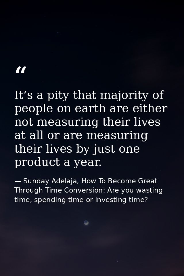 It’s a pity that majority of people on earth are either not measuring their lives at all or are measuring their lives by — Sunday Adelaja, How To Become Great Through Time Conversion: Are you wasting time, spending time or investing time?