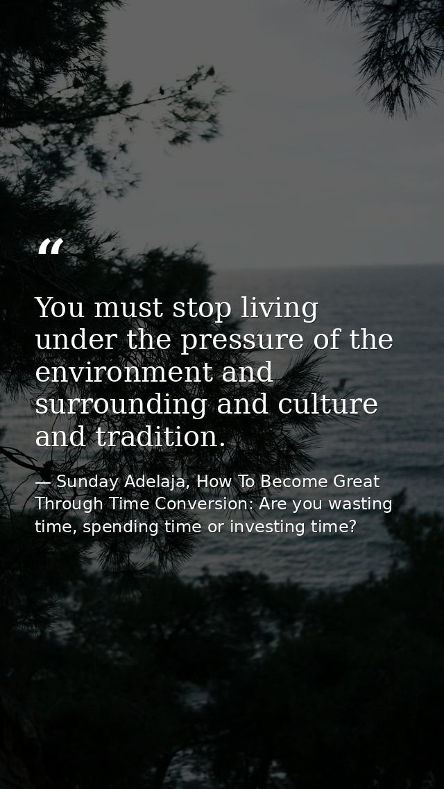 You must stop living under the pressure of the environment and surrounding and culture and tradition. — Sunday Adelaja, How To Become Great Through Time Conversion: Are you wasting time, spending time or investing time?