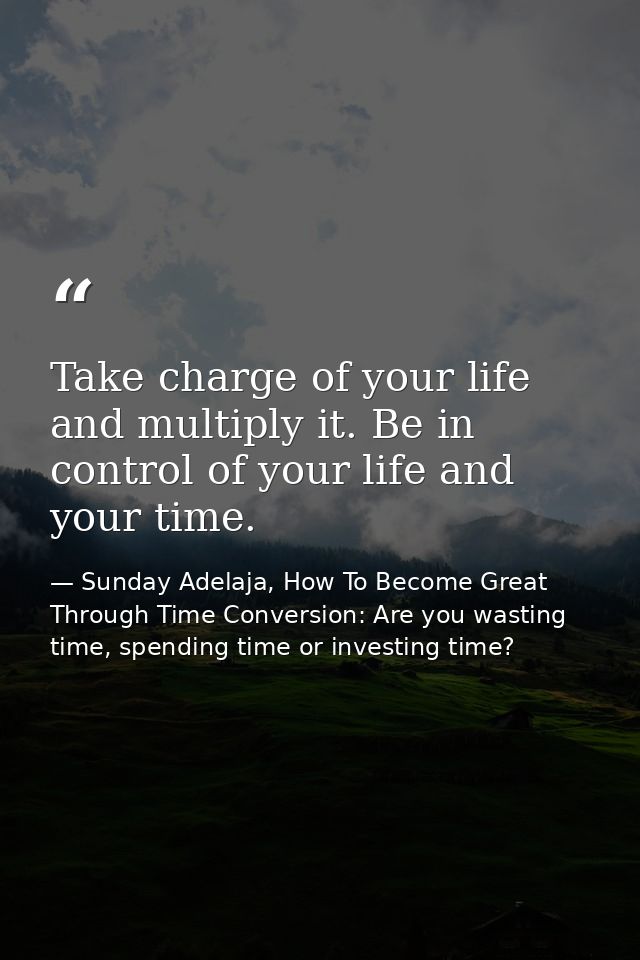 Take charge of your life and multiply it. Be in control of your life and your time. — Sunday Adelaja, How To Become Great Through Time Conversion: Are you wasting time, spending time or investing time?