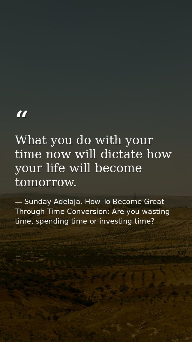 What you do with your time now will dictate how your life will become tomorrow. — Sunday Adelaja, How To Become Great Through Time Conversion: Are you wasting time, spending time or investing time?