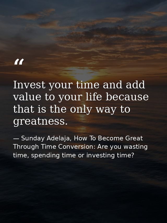 Invest your time and add value to your life because that is the only way to greatness. — Sunday Adelaja, How To Become Great Through Time Conversion: Are you wasting time, spending time or investing time?
