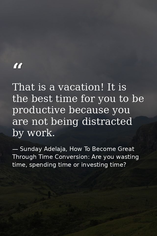 That is a vacation! It is the best time for you to be productive because you are not being distracted by work. — Sunday Adelaja, How To Become Great Through Time Conversion: Are you wasting time, spending time or investing time?