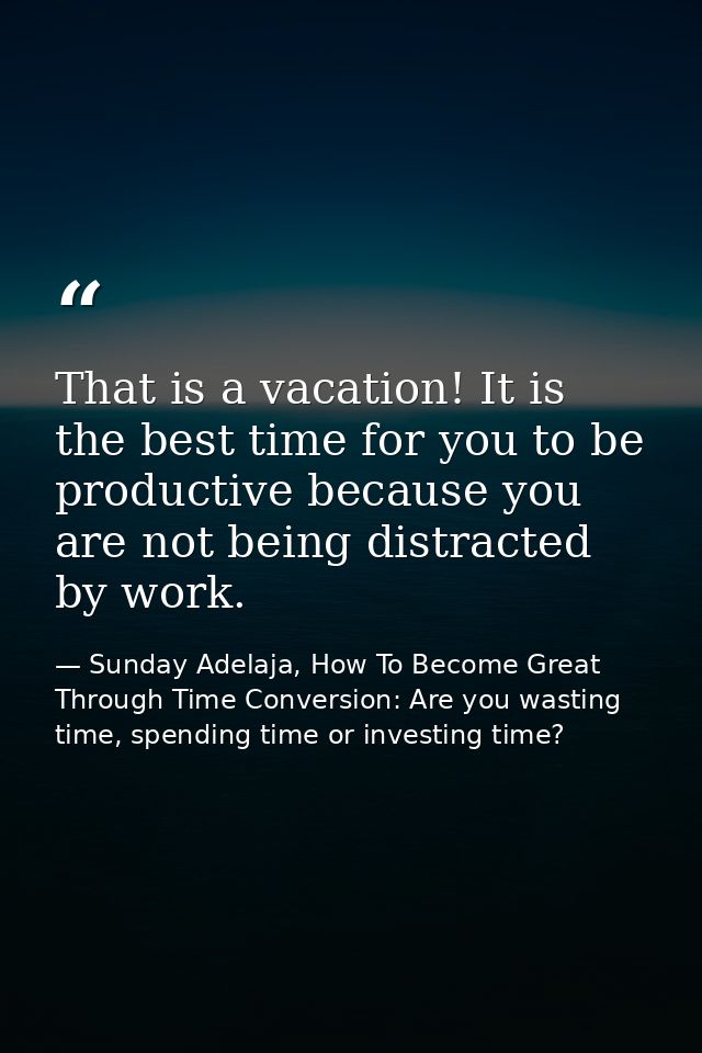 That is a vacation! It is the best time for you to be productive because you are not being distracted by work. — Sunday Adelaja, How To Become Great Through Time Conversion: Are you wasting time, spending time or investing time?