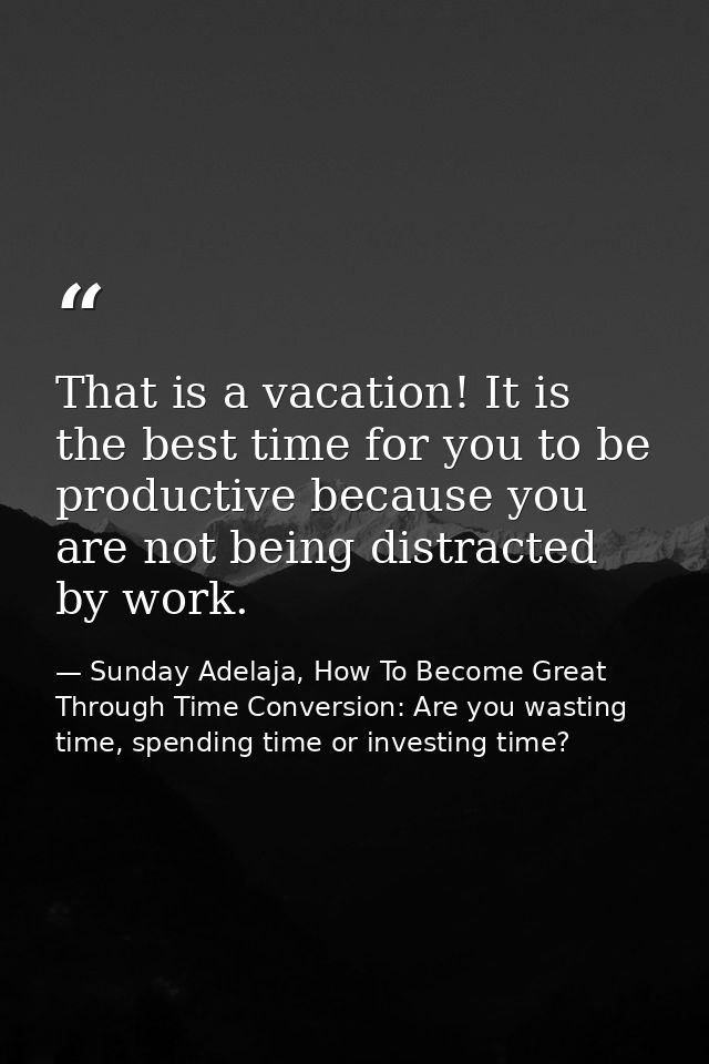 That is a vacation! It is the best time for you to be productive because you are not being distracted by work. — Sunday Adelaja, How To Become Great Through Time Conversion: Are you wasting time, spending time or investing time?
