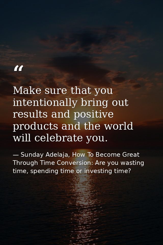 Make sure that you intentionally bring out results and positive products and the world will celebrate you. — Sunday Adelaja, How To Become Great Through Time Conversion: Are you wasting time, spending time or investing time?