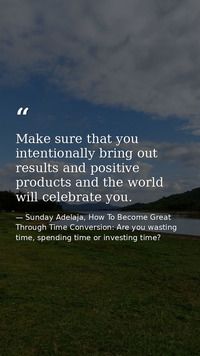 Make sure that you intentionally bring out results and positive products and the world will celebrate you. — Sunday Adelaja, How To Become Great Through Time Conversion: Are you wasting time, spending time or investing time?