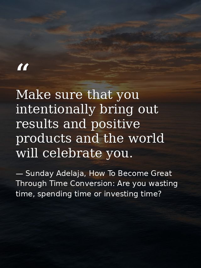 Make sure that you intentionally bring out results and positive products and the world will celebrate you. — Sunday Adelaja, How To Become Great Through Time Conversion: Are you wasting time, spending time or investing time?