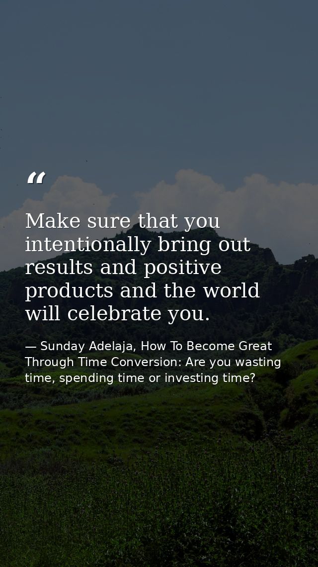 Make sure that you intentionally bring out results and positive products and the world will celebrate you. — Sunday Adelaja, How To Become Great Through Time Conversion: Are you wasting time, spending time or investing time?