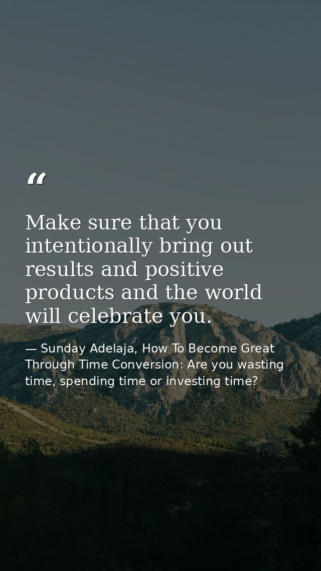 Make sure that you intentionally bring out results and positive products and the world will celebrate you. — Sunday Adelaja, How To Become Great Through Time Conversion: Are you wasting time, spending time or investing time?