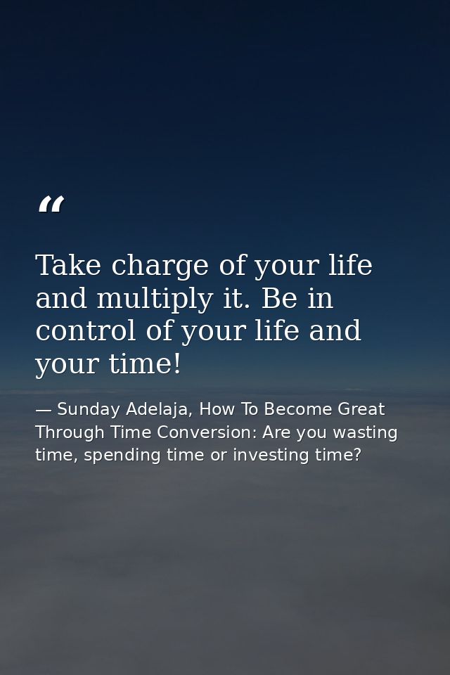 Take charge of your life and multiply it. Be in control of your life and your time! — Sunday Adelaja, How To Become Great Through Time Conversion: Are you wasting time, spending time or investing time?