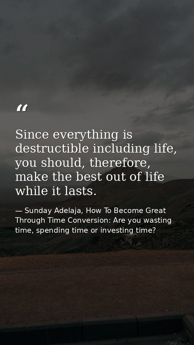Since everything is destructible including life, you should, therefore, make the best out of life while it lasts. — Sunday Adelaja, How To Become Great Through Time Conversion: Are you wasting time, spending time or investing time?
