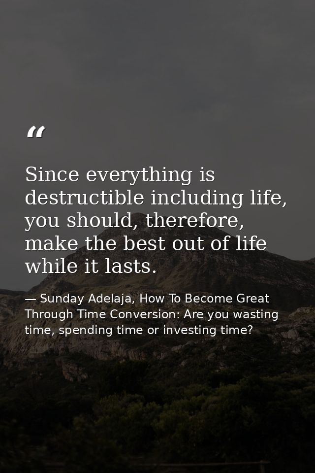 Since everything is destructible including life, you should, therefore, make the best out of life while it lasts. — Sunday Adelaja, How To Become Great Through Time Conversion: Are you wasting time, spending time or investing time?