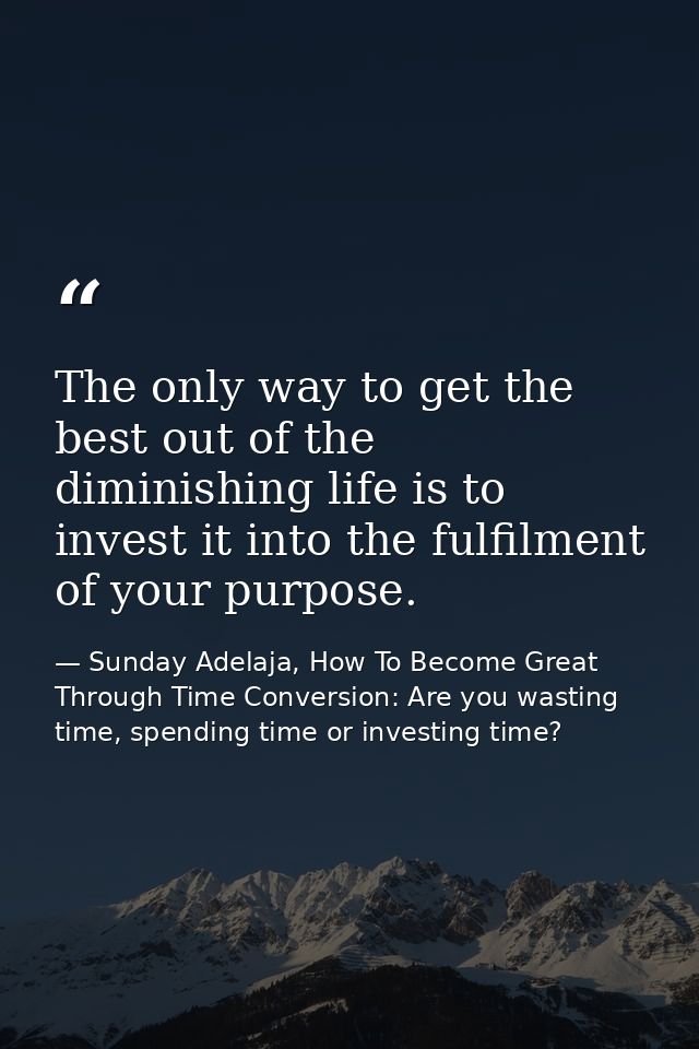 The only way to get the best out of the diminishing life is to invest it into the fulfilment of your purpose. — Sunday Adelaja, How To Become Great Through Time Conversion: Are you wasting time, spending time or investing time?