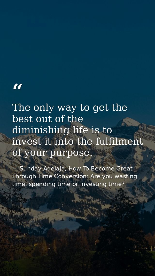 The only way to get the best out of the diminishing life is to invest it into the fulfilment of your purpose. — Sunday Adelaja, How To Become Great Through Time Conversion: Are you wasting time, spending time or investing time?