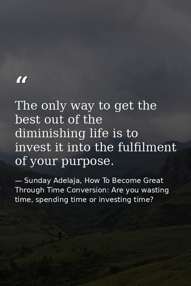 The only way to get the best out of the diminishing life is to invest it into the fulfilment of your purpose. — Sunday Adelaja, How To Become Great Through Time Conversion: Are you wasting time, spending time or investing time?