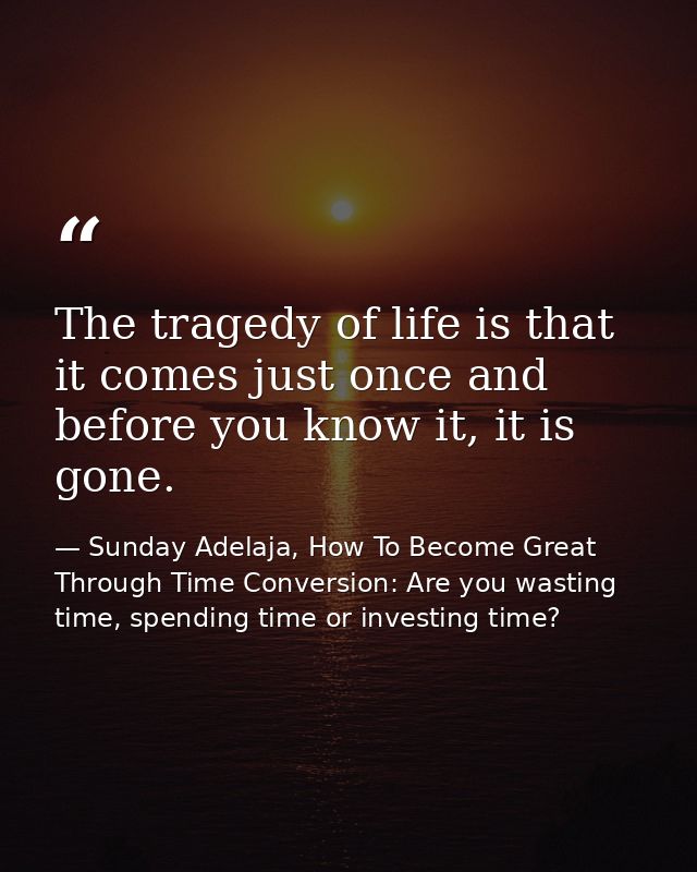 The tragedy of life is that it comes just once and before you know it, it is gone. — Sunday Adelaja, How To Become Great Through Time Conversion: Are you wasting time, spending time or investing time?