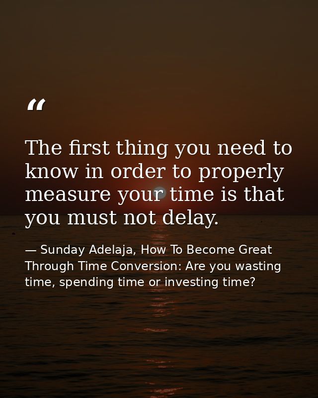 The first thing you need to know in order to properly measure your time is that you must not delay. — Sunday Adelaja, How To Become Great Through Time Conversion: Are you wasting time, spending time or investing time?