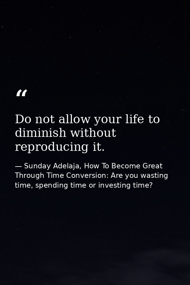 Do not allow your life to diminish without reproducing it. — Sunday Adelaja, How To Become Great Through Time Conversion: Are you wasting time, spending time or investing time?