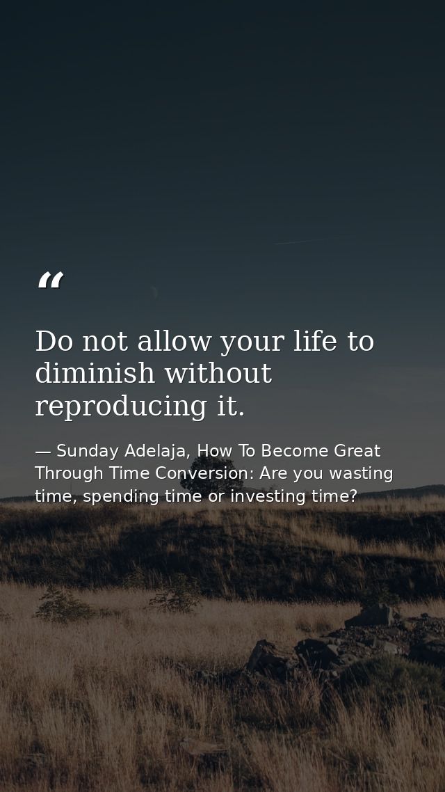 Do not allow your life to diminish without reproducing it. — Sunday Adelaja, How To Become Great Through Time Conversion: Are you wasting time, spending time or investing time?