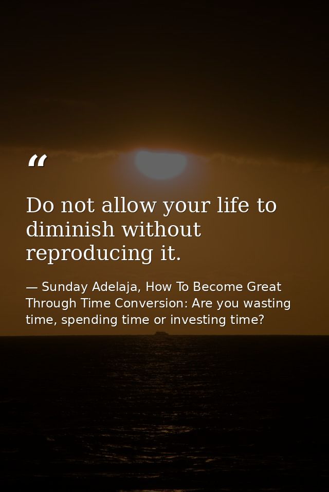 Do not allow your life to diminish without reproducing it. — Sunday Adelaja, How To Become Great Through Time Conversion: Are you wasting time, spending time or investing time?