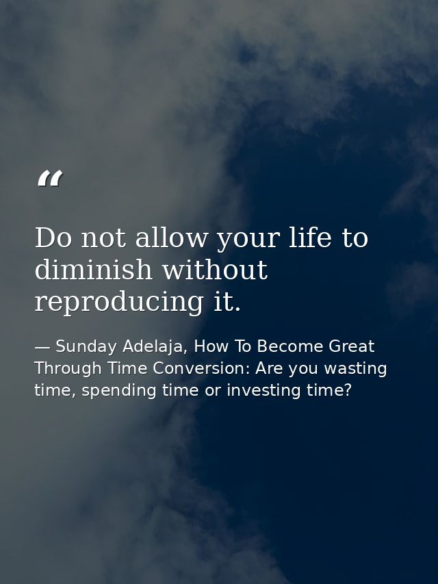Do not allow your life to diminish without reproducing it. — Sunday Adelaja, How To Become Great Through Time Conversion: Are you wasting time, spending time or investing time?