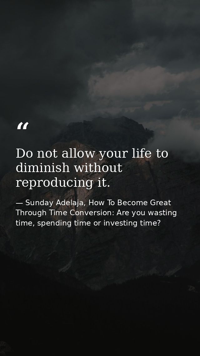 Do not allow your life to diminish without reproducing it. — Sunday Adelaja, How To Become Great Through Time Conversion: Are you wasting time, spending time or investing time?