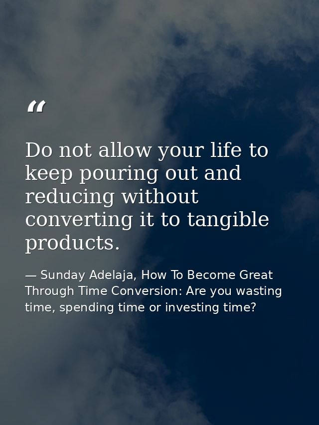 Do not allow your life to keep pouring out and reducing without converting it to tangible products. — Sunday Adelaja, How To Become Great Through Time Conversion: Are you wasting time, spending time or investing time?
