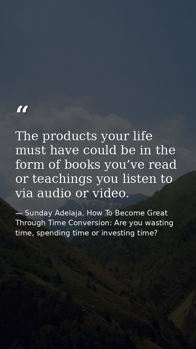 The products your life must have could be in the form of books you’ve read or teachings you listen to via audio or video — Sunday Adelaja, How To Become Great Through Time Conversion: Are you wasting time, spending time or investing time?