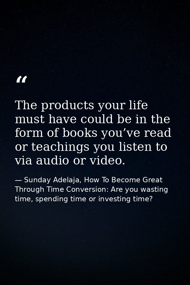 The products your life must have could be in the form of books you’ve read or teachings you listen to via audio or video — Sunday Adelaja, How To Become Great Through Time Conversion: Are you wasting time, spending time or investing time?