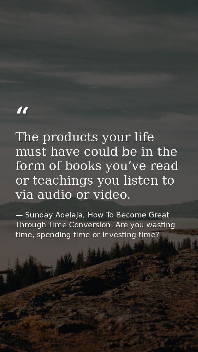 The products your life must have could be in the form of books you’ve read or teachings you listen to via audio or video — Sunday Adelaja, How To Become Great Through Time Conversion: Are you wasting time, spending time or investing time?